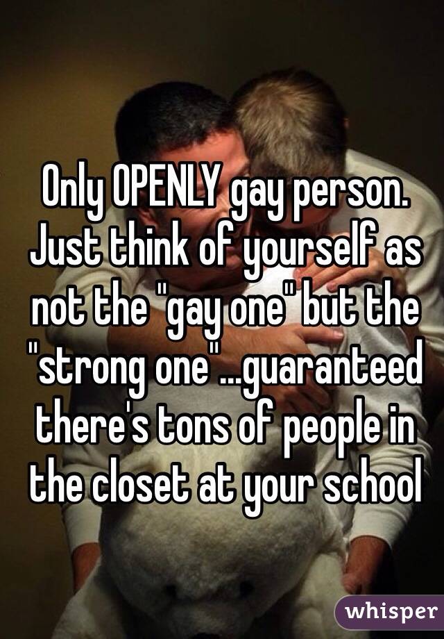 Only OPENLY gay person. Just think of yourself as not the "gay one" but the "strong one"...guaranteed there's tons of people in the closet at your school 