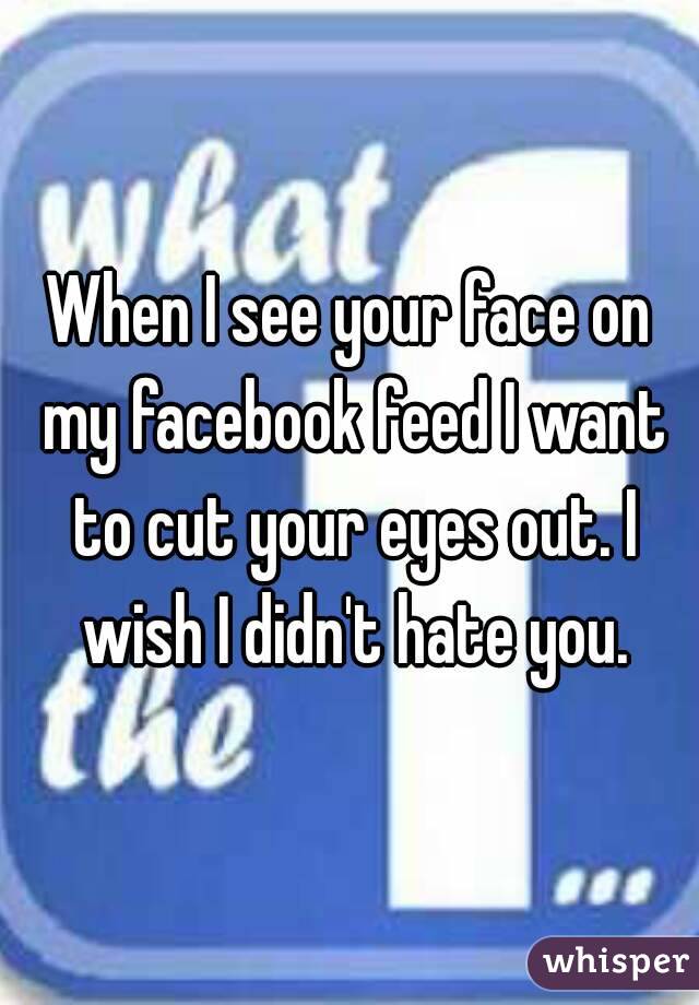 When I see your face on my facebook feed I want to cut your eyes out. I wish I didn't hate you.