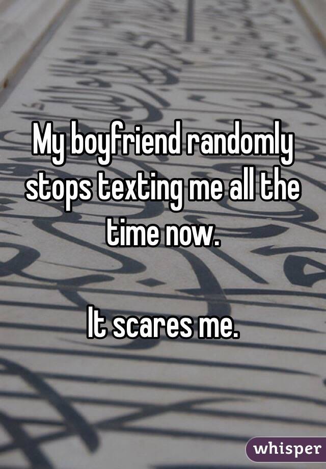 My boyfriend randomly stops texting me all the time now.

It scares me. 