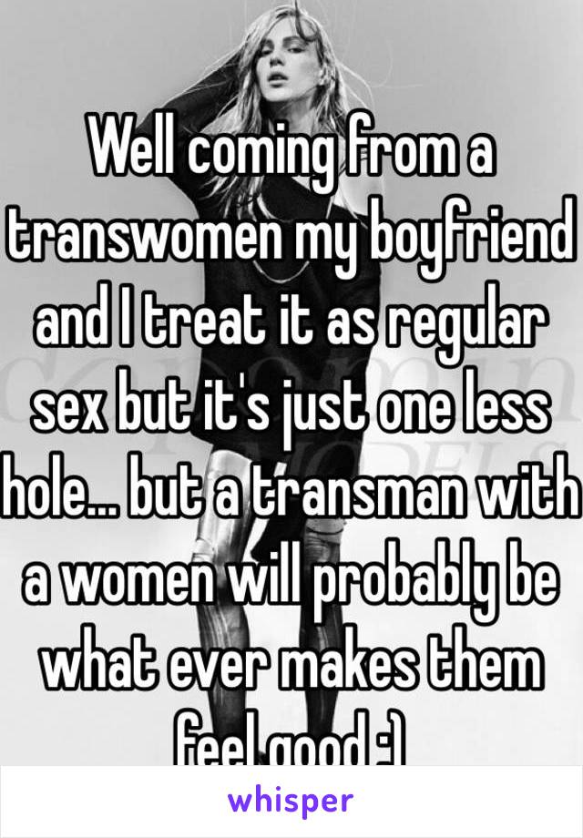 Well coming from a transwomen my boyfriend and I treat it as regular sex but it's just one less hole… but a transman with a women will probably be what ever makes them feel good :)