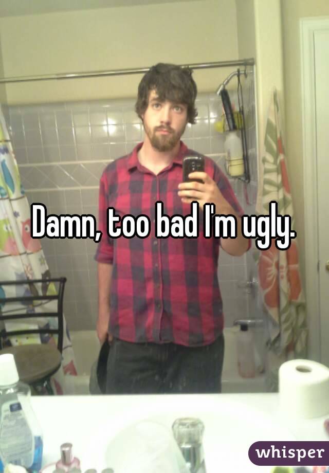 Damn, too bad I'm ugly.