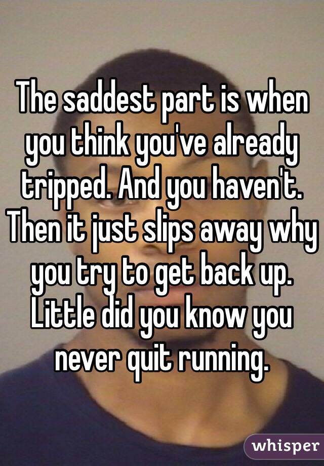 The saddest part is when you think you've already tripped. And you haven't. Then it just slips away why you try to get back up. Little did you know you never quit running. 