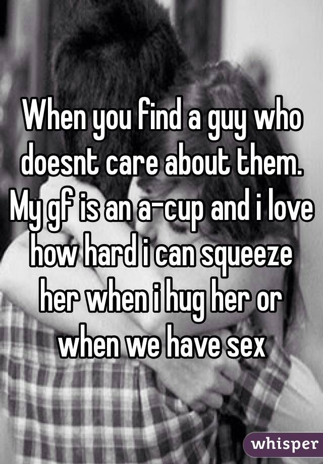 When you find a guy who doesnt care about them. My gf is an a-cup and i love how hard i can squeeze her when i hug her or when we have sex