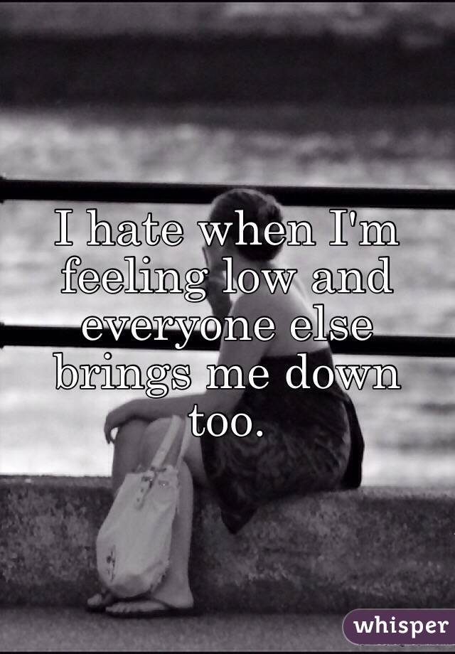 I hate when I'm feeling low and everyone else brings me down too. 