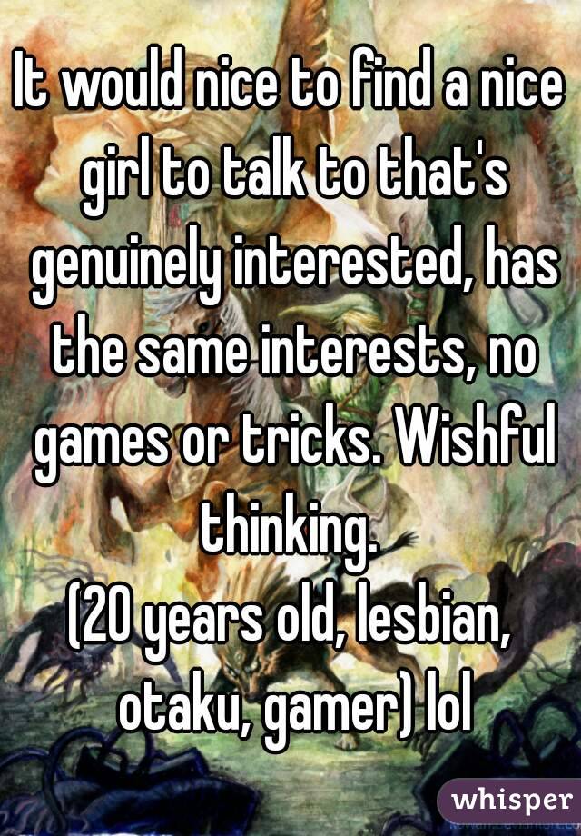 It would nice to find a nice girl to talk to that's genuinely interested, has the same interests, no games or tricks. Wishful thinking. 
(20 years old, lesbian, otaku, gamer) lol