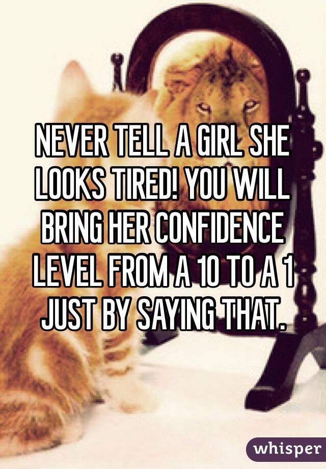 NEVER TELL A GIRL SHE LOOKS TIRED! YOU WILL BRING HER CONFIDENCE LEVEL FROM A 10 TO A 1 JUST BY SAYING THAT.