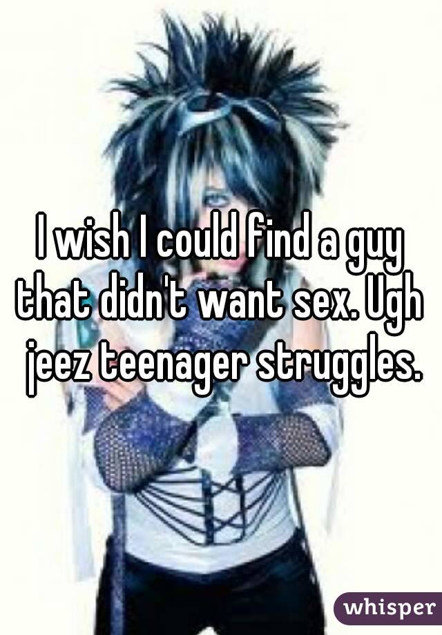 I wish I could find a guy that didn't want sex. Ugh  jeez teenager struggles.