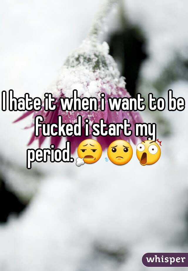 I hate it when i want to be fucked i start my period.😧😟😲