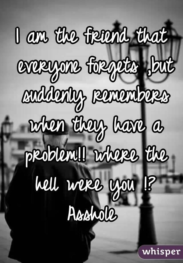 I am the friend that everyone forgets ,but suddenly remembers when they have a problem!! where the hell were you !? Asshole 