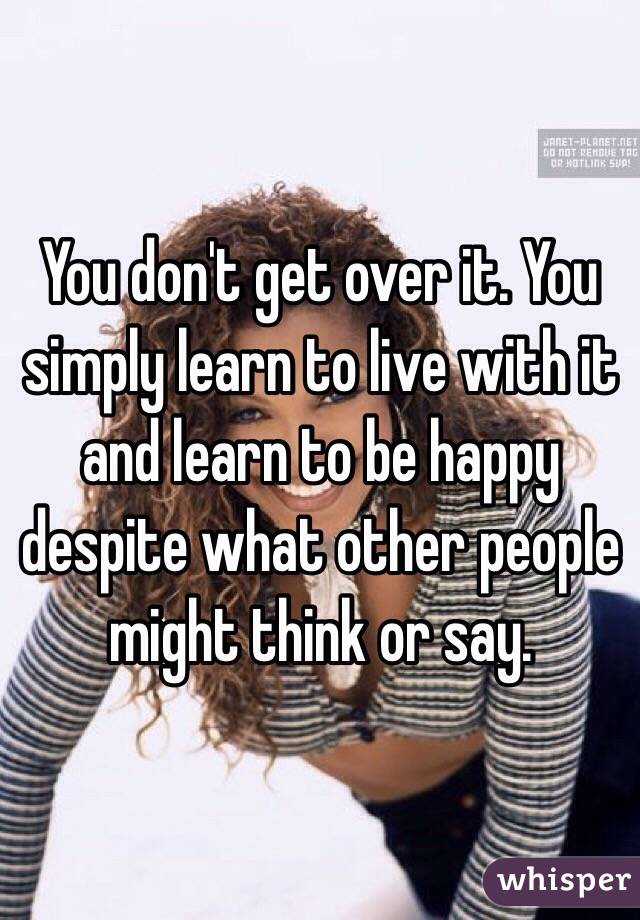 You don't get over it. You simply learn to live with it and learn to be happy despite what other people might think or say.