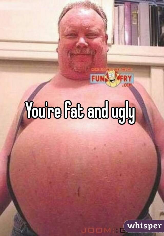 You're fat and ugly 