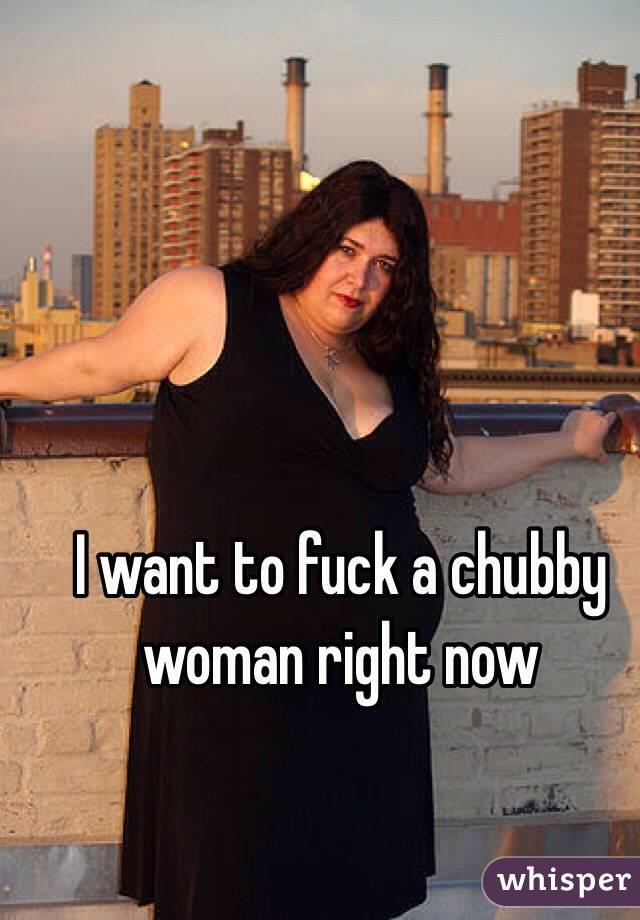 I want to fuck a chubby woman right now