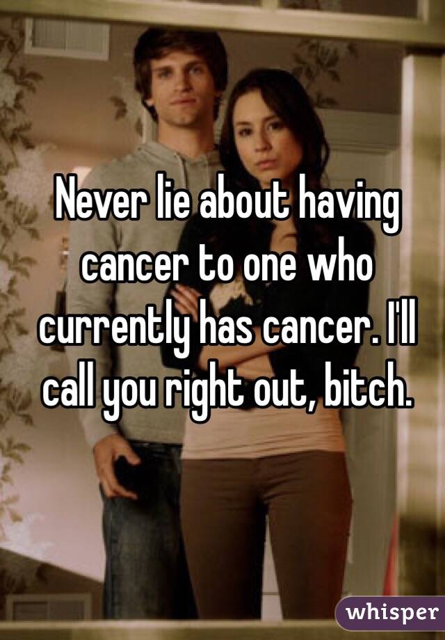 Never lie about having cancer to one who currently has cancer. I'll call you right out, bitch. 