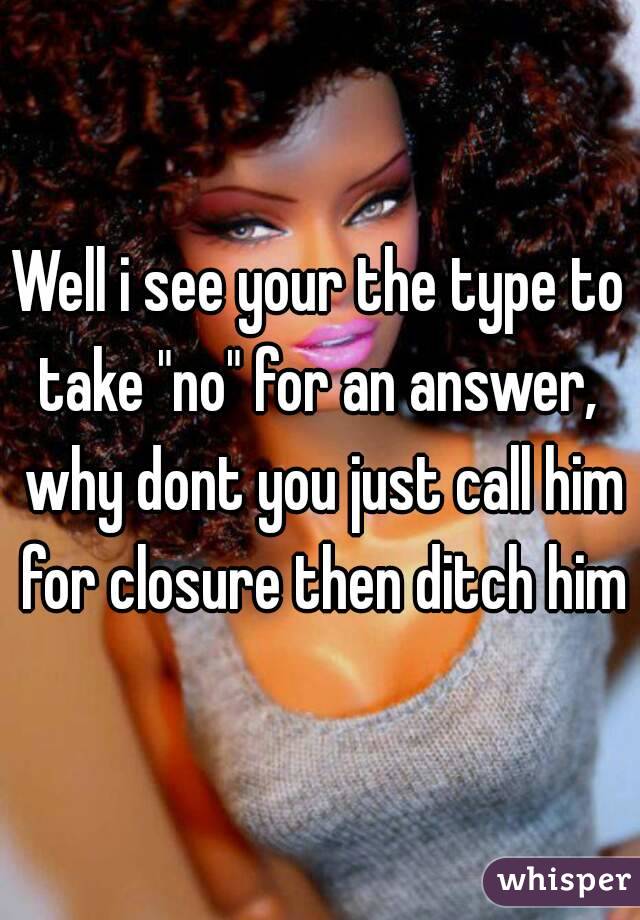 Well i see your the type to take "no" for an answer,  why dont you just call him for closure then ditch him