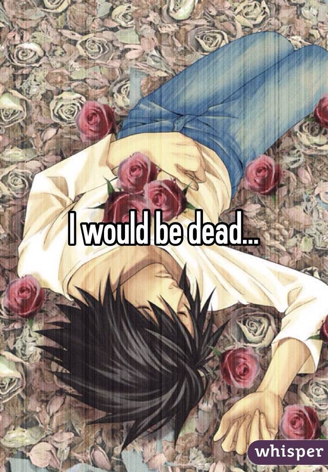 I would be dead...