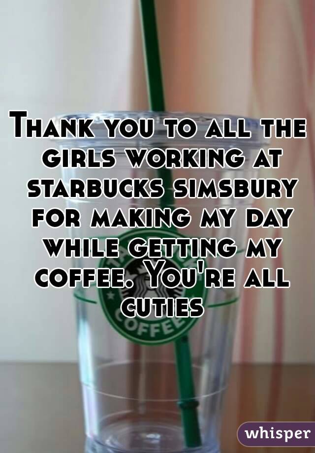 Thank you to all the girls working at starbucks simsbury for making my day while getting my coffee. You're all cuties