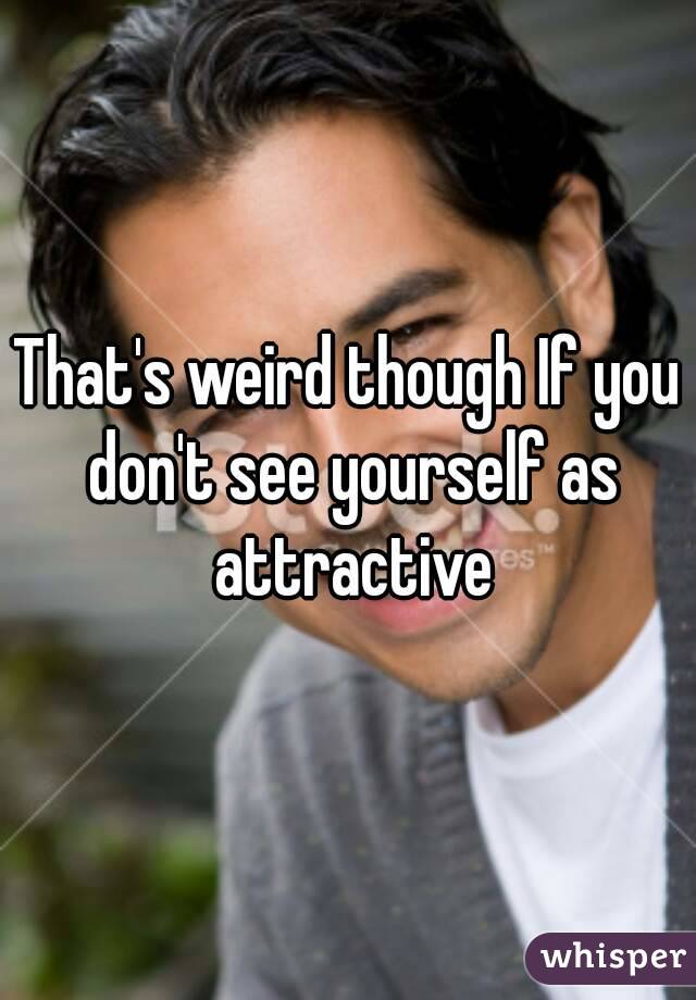 That's weird though If you don't see yourself as attractive