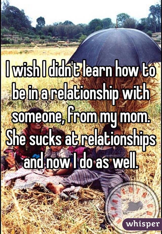 I wish I didn't learn how to be in a relationship with someone, from my mom. She sucks at relationships and now I do as well.