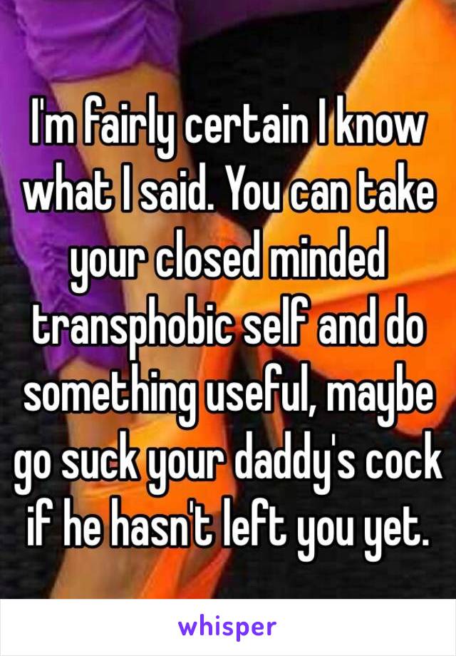 I'm fairly certain I know what I said. You can take your closed minded transphobic self and do something useful, maybe go suck your daddy's cock if he hasn't left you yet. 