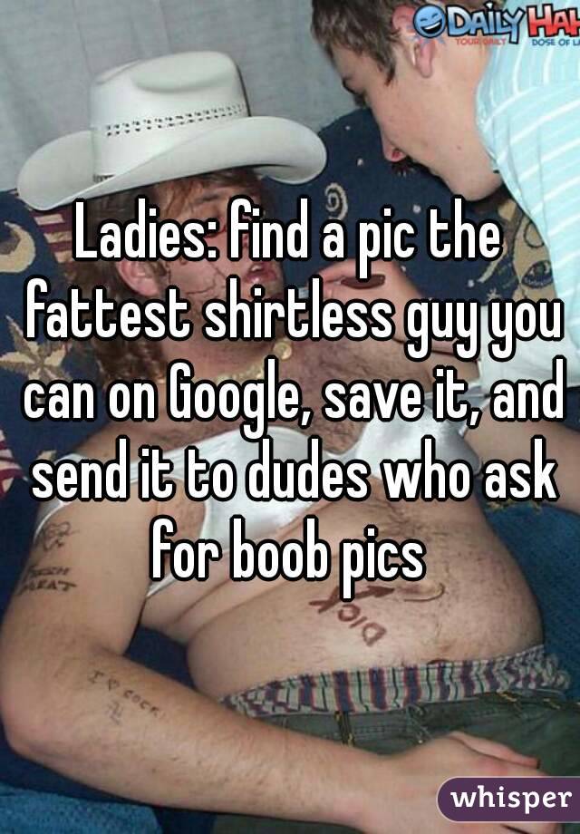 Ladies: find a pic the fattest shirtless guy you can on Google, save it, and send it to dudes who ask for boob pics 