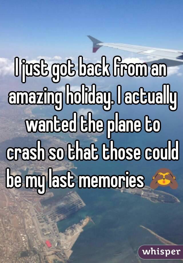 I just got back from an amazing holiday. I actually wanted the plane to crash so that those could be my last memories 🙈