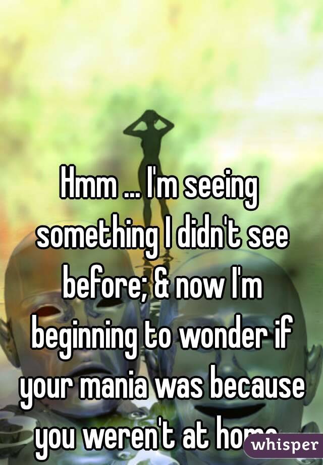 Hmm ... I'm seeing something I didn't see before; & now I'm beginning to wonder if your mania was because you weren't at home. 