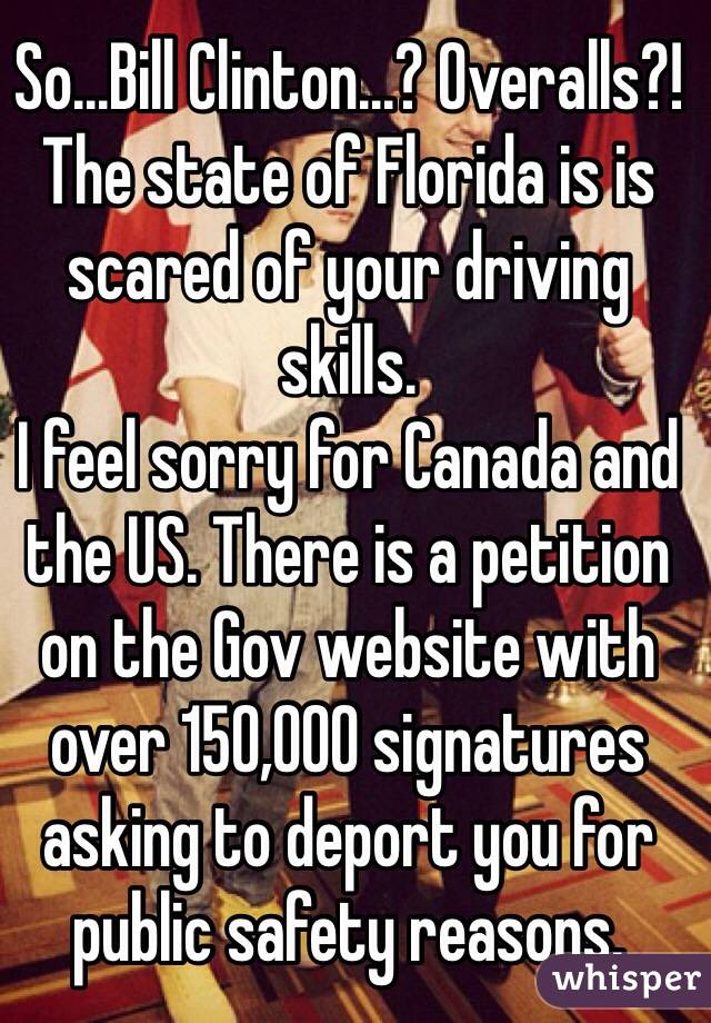 So...Bill Clinton...? Overalls?!
The state of Florida is is scared of your driving skills.
I feel sorry for Canada and the US. There is a petition on the Gov website with over 150,000 signatures asking to deport you for public safety reasons.