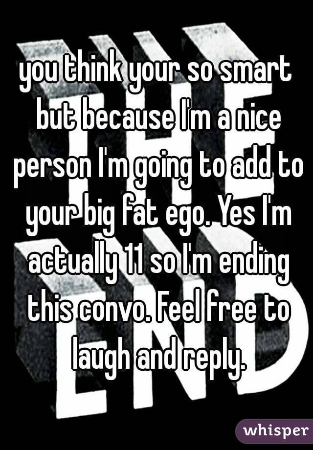 you think your so smart but because I'm a nice person I'm going to add to your big fat ego. Yes I'm
 actually 11 so I'm ending this convo. Feel free to laugh and reply.