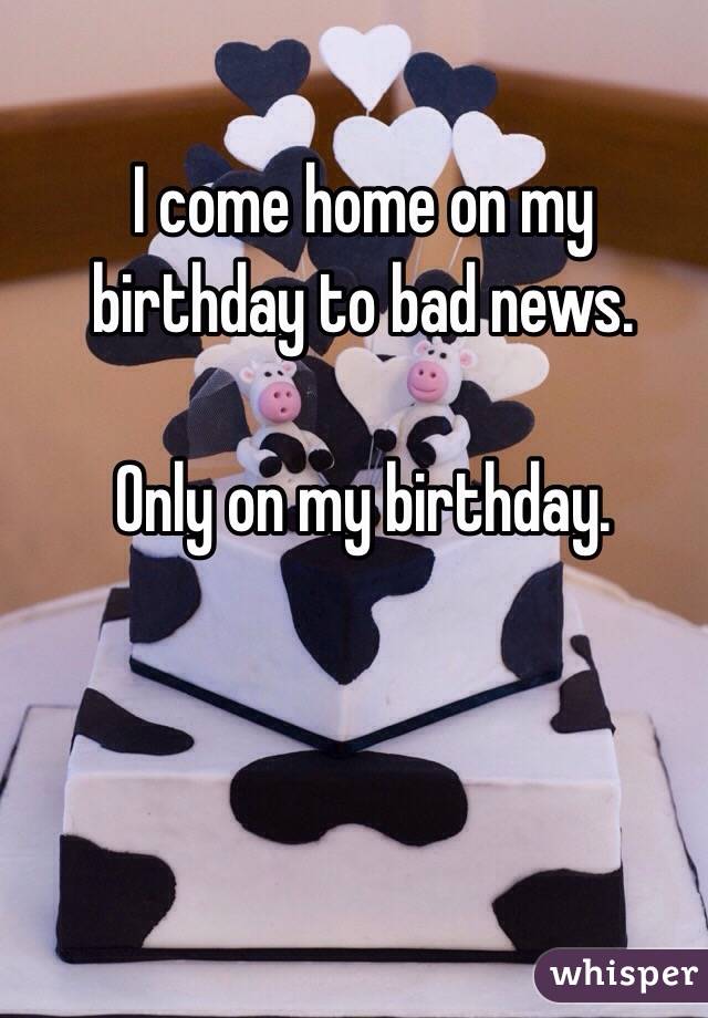 I come home on my birthday to bad news.

Only on my birthday.