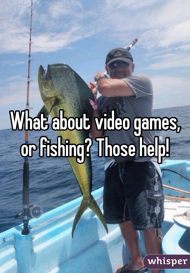 What about video games, or fishing? Those help!