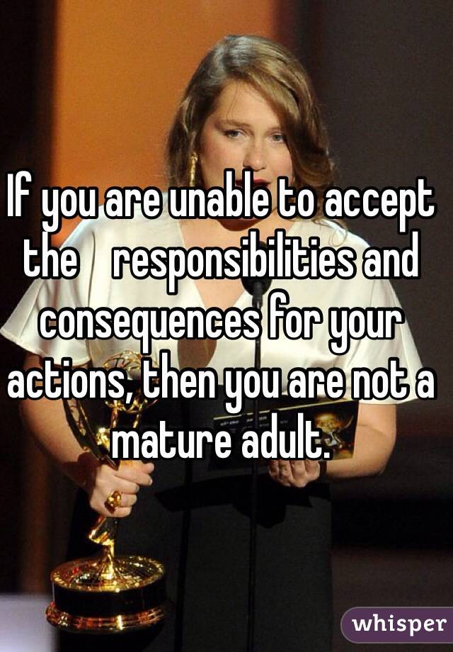If you are unable to accept the    responsibilities and consequences for your actions, then you are not a mature adult. 