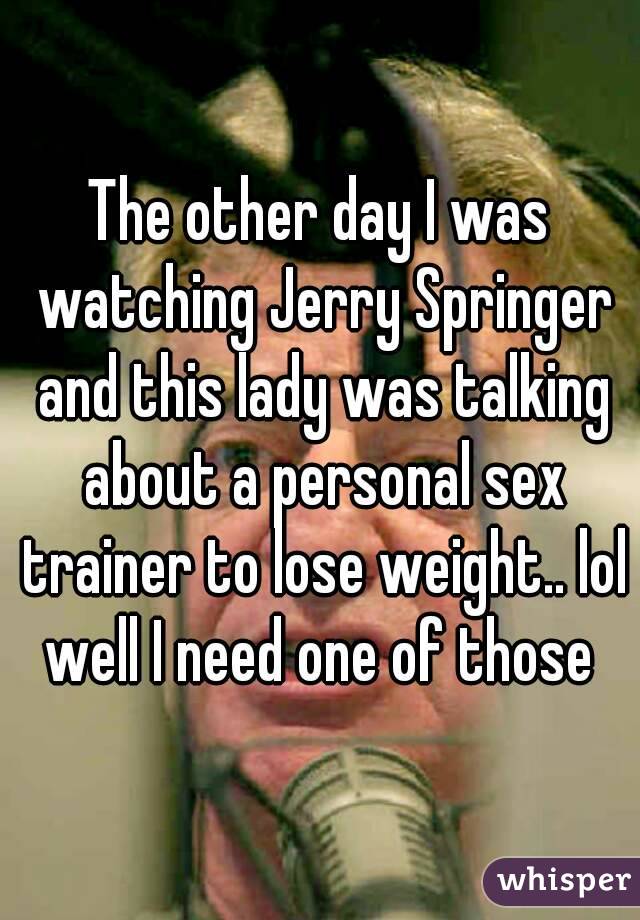 The other day I was watching Jerry Springer and this lady was talking about a personal sex trainer to lose weight.. lol well I need one of those 