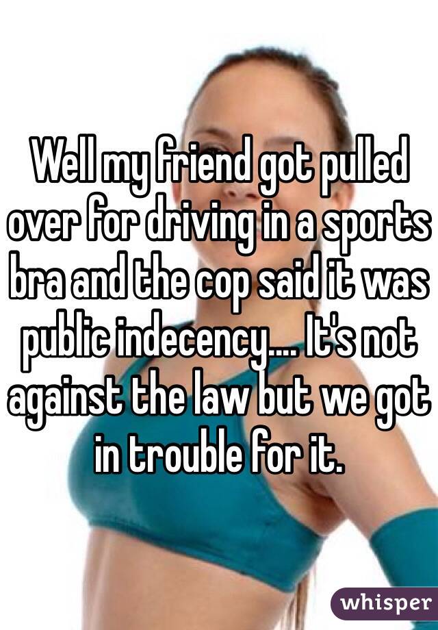 Well my friend got pulled over for driving in a sports bra and the cop said it was public indecency.... It's not against the law but we got in trouble for it. 