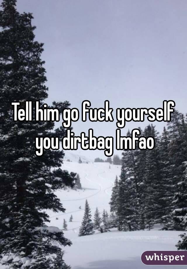 Tell him go fuck yourself you dirtbag lmfao