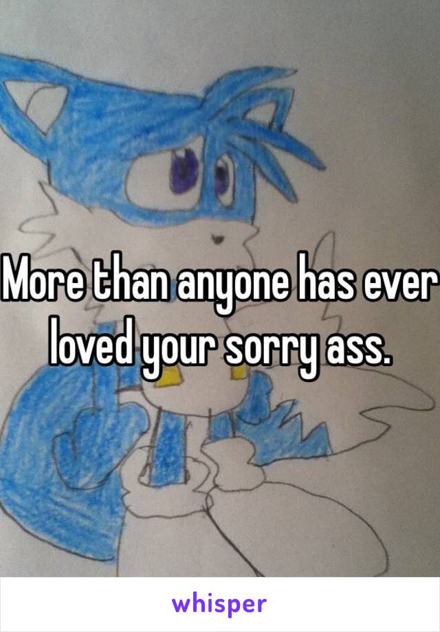 More than anyone has ever loved your sorry ass. 