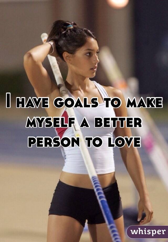 I have goals to make myself a better person to love 