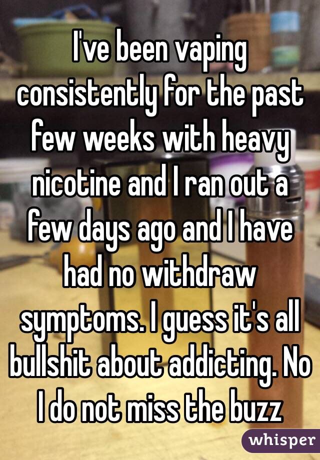 I've been vaping consistently for the past few weeks with heavy nicotine and I ran out a few days ago and I have had no withdraw symptoms. I guess it's all bullshit about addicting. No I do not miss the buzz 