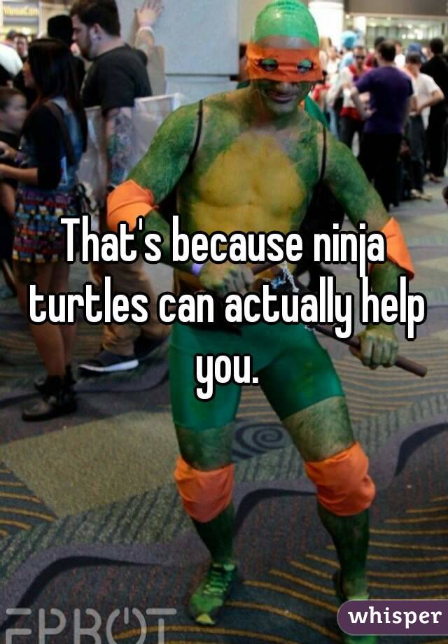 That's because ninja turtles can actually help you.
