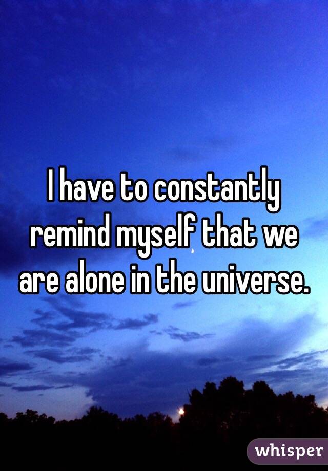 I have to constantly remind myself that we are alone in the universe. 