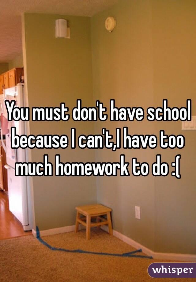 You must don't have school because I can't,I have too much homework to do :(