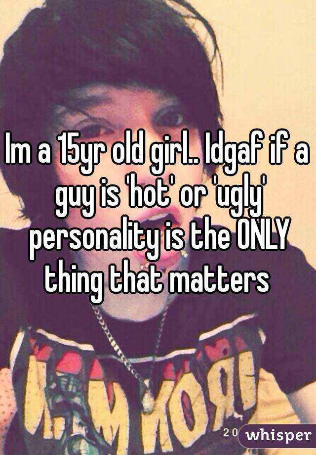 Im a 15yr old girl.. Idgaf if a guy is 'hot' or 'ugly' personality is the ONLY thing that matters 