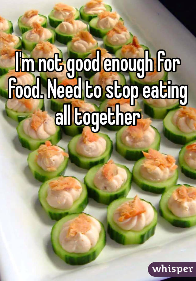 I'm not good enough for food. Need to stop eating all together 