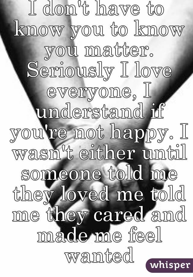 I don't have to know you to know you matter. Seriously I love everyone, I understand if you're not happy. I wasn't either until someone told me they loved me told me they cared and made me feel wanted