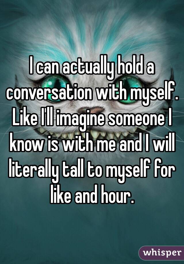 I can actually hold a conversation with myself. Like I'll imagine someone I know is with me and I will literally tall to myself for like and hour. 