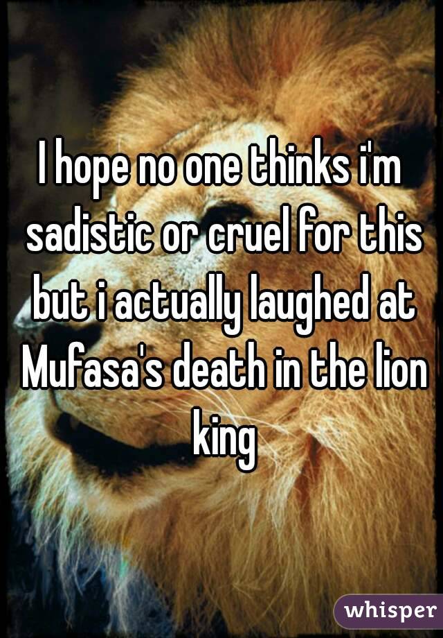 I hope no one thinks i'm sadistic or cruel for this but i actually laughed at Mufasa's death in the lion king