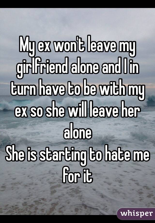 My ex won't leave my girlfriend alone and I in turn have to be with my ex so she will leave her alone 
She is starting to hate me for it