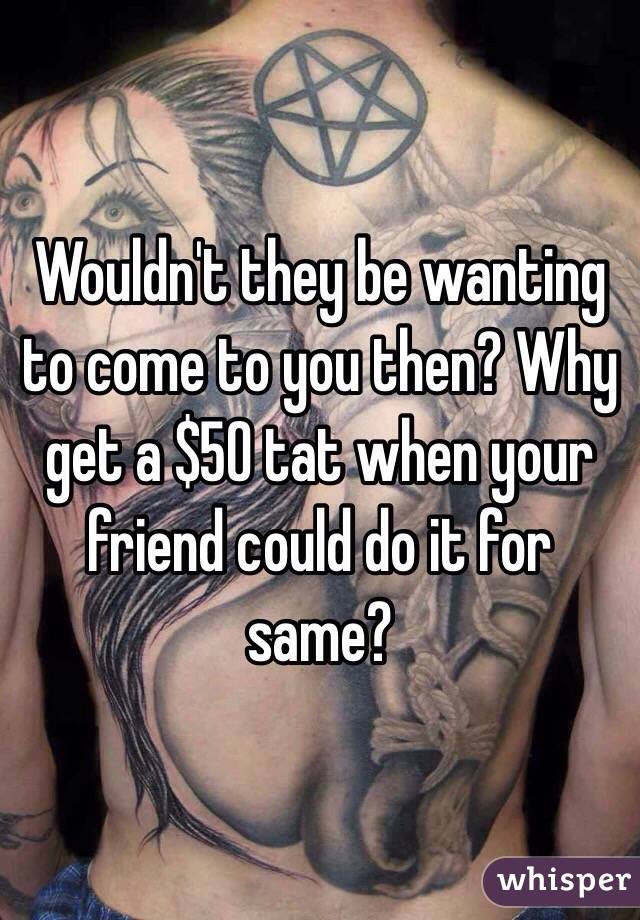 Wouldn't they be wanting to come to you then? Why get a $50 tat when your friend could do it for same?