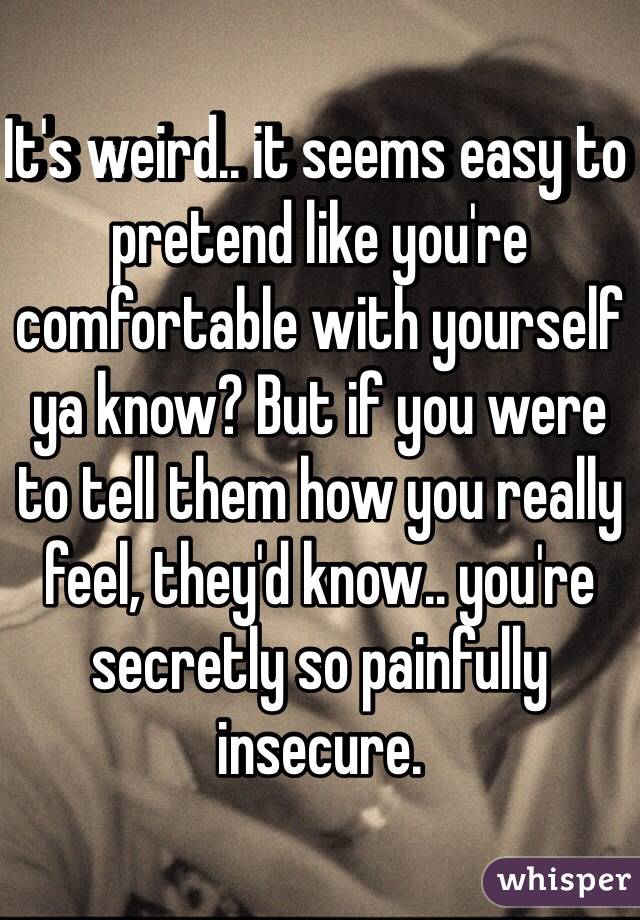 It's weird.. it seems easy to pretend like you're comfortable with yourself ya know? But if you were to tell them how you really feel, they'd know.. you're secretly so painfully insecure. 