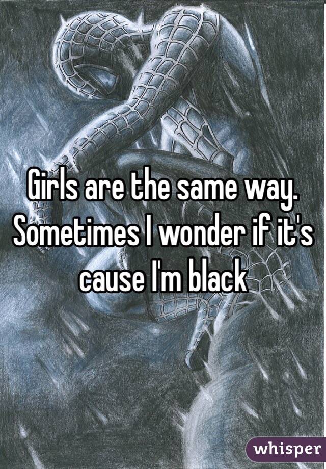 Girls are the same way. Sometimes I wonder if it's cause I'm black