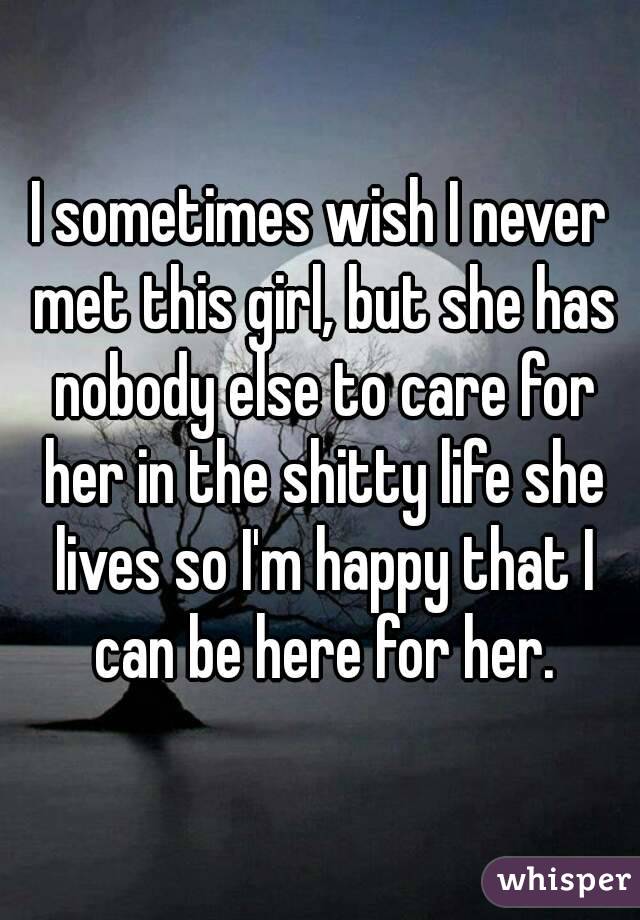 I sometimes wish I never met this girl, but she has nobody else to care for her in the shitty life she lives so I'm happy that I can be here for her.